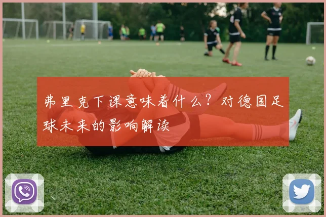 弗里克下课意味着什么?对德国足球未来的影响解读