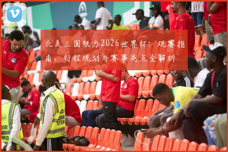北美三国联办2026世界杯:观赛指南、行程规划与赛事亮点全解析