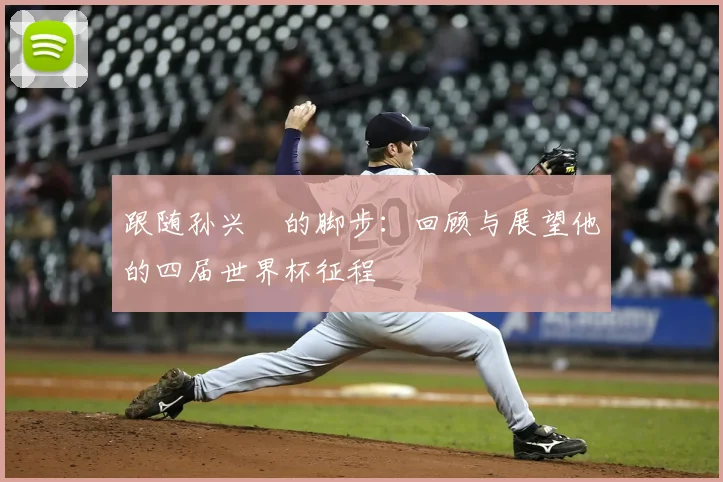 跟随孙兴慜的脚步：回顾与展望他的四届世界杯征程
