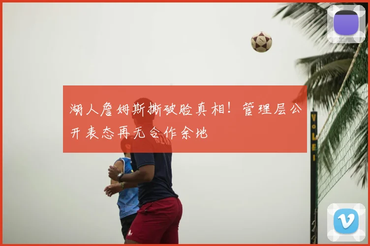 湖人詹姆斯撕破脸真相!管理层公开表态再无合作余地