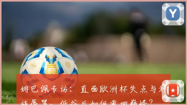姆巴佩专访:直面欧洲杯失点与种族辱骂,低谷后如何重回巅峰?