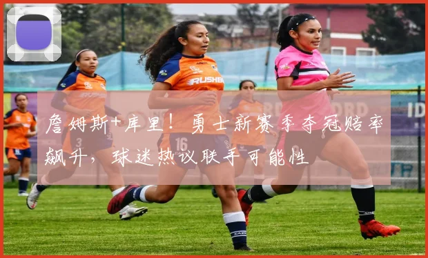 詹姆斯+库里!勇士新赛季夺冠赔率飙升,球迷热议联手可能性