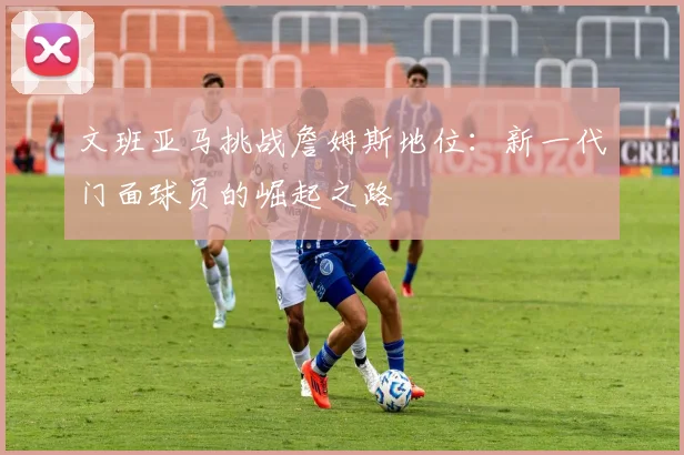 文班亚马挑战詹姆斯地位：新一代门面球员的崛起之路