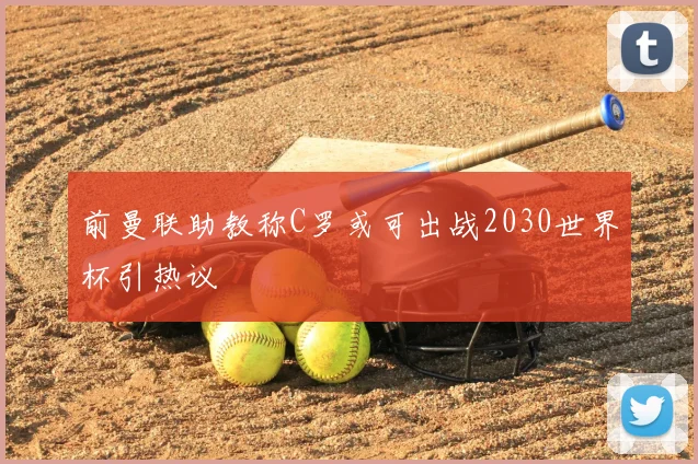 前曼联助教称C罗或可出战2030世界杯引热议