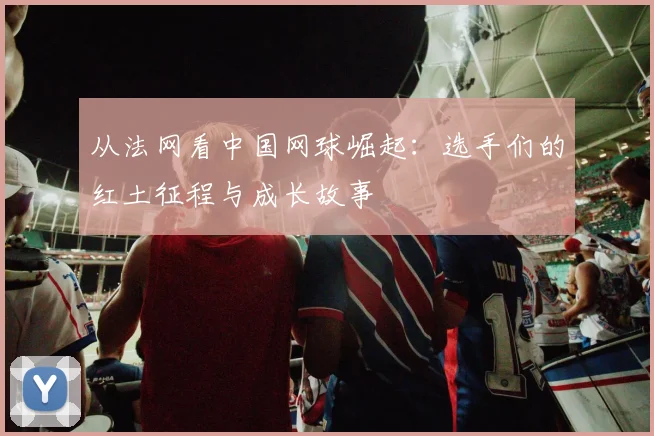 从法网看中国网球崛起：选手们的红土征程与成长故事