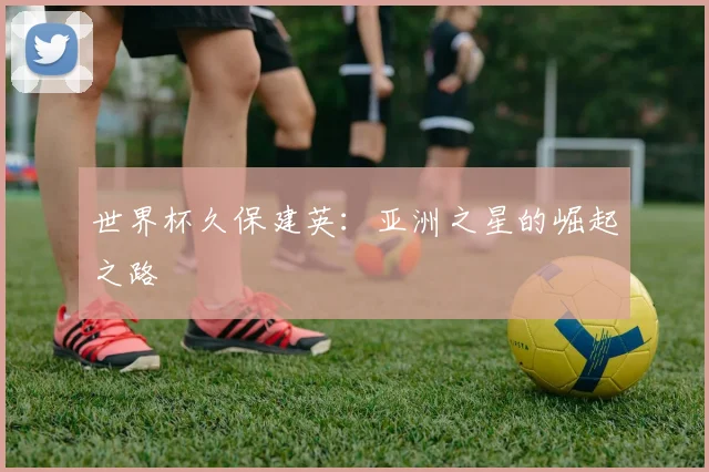 世界杯久保建英：亚洲之星的崛起之路