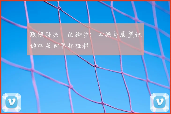 跟随孙兴慜的脚步：回顾与展望他的四届世界杯征程