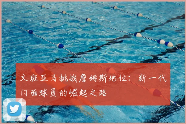 文班亚马挑战詹姆斯地位：新一代门面球员的崛起之路