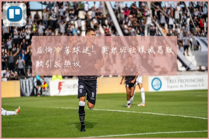 后悔冷落球迷!奥尔班社媒诚恳致歉引发热议
