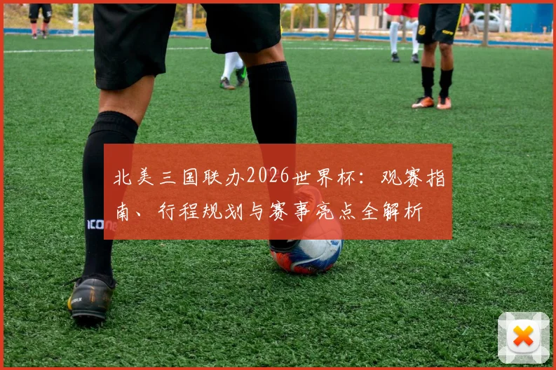 北美三国联办2026世界杯：观赛指南、行程规划与赛事亮点全解析