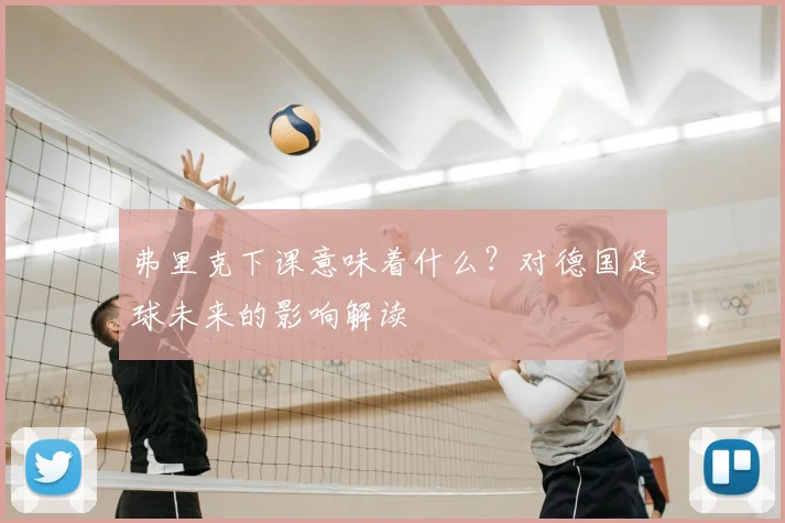 弗里克下课意味着什么?对德国足球未来的影响解读