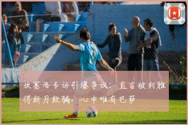 坎塞洛专访引爆争议：直言被利雅得新月欺骗，心中唯有巴萨