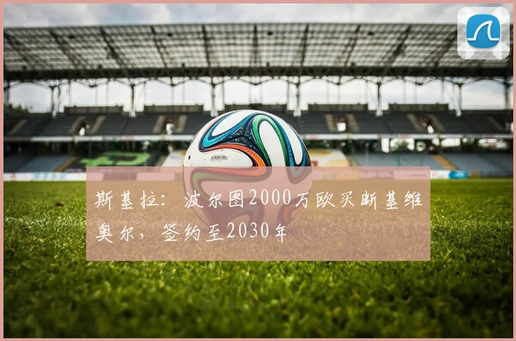 斯基拉:波尔图2000万欧买断基维奥尔,签约至2030年