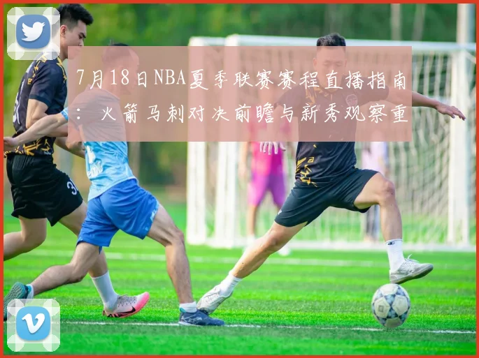 7月18日NBA夏季联赛赛程直播指南：火箭马刺对决前瞻与新秀观察重点