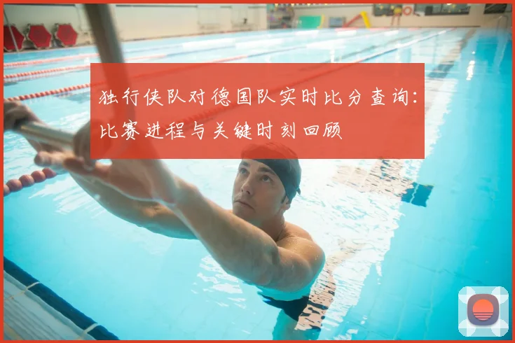 独行侠队对德国队实时比分查询:比赛进程与关键时刻回顾