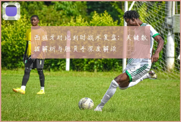 西班牙对比利时战术复盘:关键数据解析与胜负手深度解读