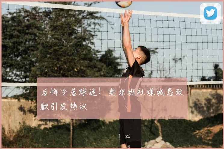 后悔冷落球迷！奥尔班社媒诚恳致歉引发热议